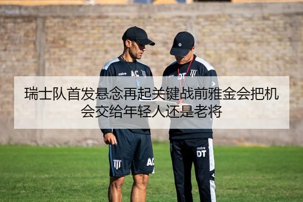 瑞士队首发悬念再起关键战前雅金会把机会交给年轻人还是老将